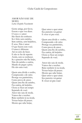 Clube Caiubi de Compositores
69
AMOR NÃO SAIU DE
MODA
Letra: Zezinho Nascimento
Gente amiga, por favor,
Escute o que vou dizer.
O sexo e o amor
São fáceis de conhecer.
Se é feito sem carinho,
Sem carícias, sem beijinhos,
É sexo. Não é amor
O que fazem com você.
O amor é diferente
Até no jeito de fazer.
E não se faz de repente.
Assim, sem se conhecer.
Se o parceiro não lhe beijo,
Não dá carinho e carícia,
Mande ele pegar a pista.
Ele não ama você.
Quem ama divide o sonho,
Compreende e dá valor.
Protege seu patrimônio,
Como prova de amor.
Quem ama lhe dá carinho,
Faz carícia, dá beijinho.
Chora se ficar um tempo
Separado de você.
Amor não saiu de moda.
Vamos dar e receber.
Beijo também tá na moda.
Trocar beijos dá prazer.
Mostre que sabe beijar,
Quer amor e quer amar.
Seu parceiro vai gamar
E viver só pra você.
Quem ama divide o sonho,
Compreende e dá valor.
Protege seu patrimônio,
Como prova de amor.
Quem ama lhe dá carinho,
Faz carícia, dá beijinho.
Chora se ficar um tempo
Separado de você.
Amor não saiu de moda.
Vamos dar e receber.
Beijo também tá na moda.
Trocar beijos dá prazer.
Mostre que sabe beijar,
Quer amor e quer amar.
Seu parceiro vai gamar
E viver só pra você
 