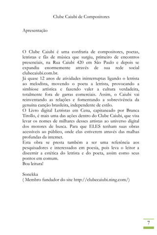 Clube Caiubi de Compositores
7
Apresentação
O Clube Caiubi é uma confraria de compositores, poetas,
letristas e fãs de música que surgiu, primeiro de encontros
presenciais, na Rua Caiubi 420 em São Paulo e depois se
expandiu enormemente através de sua rede social
clubecaiubi.com.br.
Já quase 12 anos de atividades ininterruptas ligando o letrista
ao melodista, movendo o poeta a letrista, provocando a
simbiose artística e fazendo valer a cultura verdadeira,
totalmente fora de garras comerciais. Assim, o Caiubi vai
reinventando as relações e fomentando a sobrevivência da
genuína canção brasileira, independente de estilo.
O Livro digital Letristas em Cena, capitaneado por Branca
Tirollo, é mais uma das ações dentro do Clube Caiubi, que visa
levar os nomes de milhares desses artistas ao universo digital
dos motores de busca. Para que ELES tenham suas obras
acessíveis ao público, onde elas estiverem através das malhas
profundas da internet.
Esta obra se presta também a ser uma referência aos
pesquisadores e interessados em poesia, pois leva o leitor a
discernir a estética do letrista e do poeta, assim como seus
pontos em comum.
Boa leitura!
Sonekka
( Membro fundador do site http://clubecaiubi.ning.com/)
 
