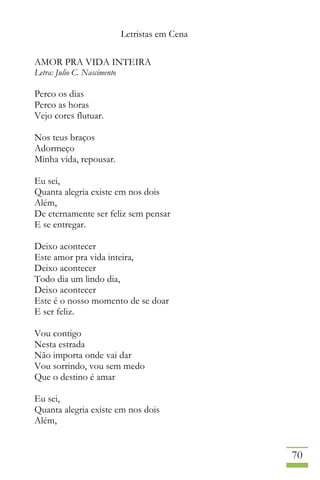 Letristas em Cena
70
AMOR PRA VIDA INTEIRA
Letra: Julio C. Nascimento
Perco os dias
Perco as horas
Vejo cores flutuar.
Nos teus braços
Adormeço
Minha vida, repousar.
Eu sei,
Quanta alegria existe em nos dois
Além,
De eternamente ser feliz sem pensar
E se entregar.
Deixo acontecer
Este amor pra vida inteira,
Deixo acontecer
Todo dia um lindo dia,
Deixo acontecer
Este é o nosso momento de se doar
E ser feliz.
Vou contigo
Nesta estrada
Não importa onde vai dar
Vou sorrindo, vou sem medo
Que o destino é amar
Eu sei,
Quanta alegria existe em nos dois
Além,
 