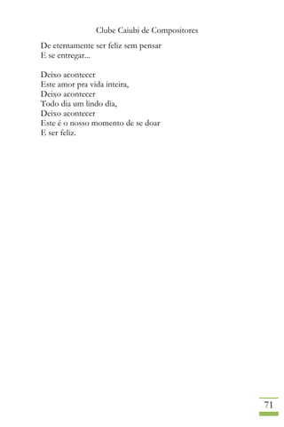 Clube Caiubi de Compositores
71
De eternamente ser feliz sem pensar
E se entregar...
Deixo acontecer
Este amor pra vida inteira,
Deixo acontecer
Todo dia um lindo dia,
Deixo acontecer
Este é o nosso momento de se doar
E ser feliz.
 
