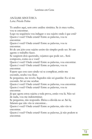 Letristas em Cena
72
ANÁLISE SINTÁTICA
Letra: Priscila Pettine
Te analiso aqui, sem erro: análise sintática. Se és meu verbo,
vou te encontrar.
Logo na sequência vou indagar: o seu sujeito onde é que está?
Quem é você? Onde estará? Entre as palavras, vou te
encontrar.
Quem é você? Onde estará? Entre as palavras, vou te
encontrar.
Só de um jeito esse sujeito assim tão simples pode ser. Só um
agente o trabalho fazer.
Se surgirem dois querendo, vejamos que pode ser... Será
composto, como eu e você!
Quem é você? Onde estará? Entre as palavras, vou encontrar.
Quem é você? Onde estará? Entre as palavras, vou te
encontrar.
Espere que esse caso ainda vai se complicar, então me
escondo, oculta vou ficar.
Se perguntas, me revelo. Segredos não sei guardar. Eu só me
escondo. Só sei me ocultar.
Quem é você? Onde estará? Entre as palavras, vou encontrar.
Quem é você? Onde estará? Entre as palavras, vou te
encontrar.
Já que agora estou sujeita a toda prova, então vou lá. Não sei
de nada, vou me indeterminar.
Se perguntas, não respondo. Deixo a dúvida no ar. Sei lá,
falaram que não vão te encontrar...
Quem é você? Onde estará? Entre as palavras, não vão te
encontrar.
Quem é você? Onde estará? Entre as palavras, já não podem te
encontrar.
 
