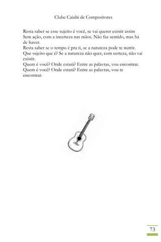 Clube Caiubi de Compositores
73
Resta saber se esse sujeito é você, se vai querer existir assim
Sem ação, com a incerteza nas mãos. Não faz sentido, mas há
de haver.
Resta saber se o tempo é pra ti, se a natureza pode te nutrir.
Que sujeito que é? Se a natureza não quer, com certeza, não vai
existir.
Quem é você? Onde estará? Entre as palavras, vou encontrar.
Quem é você? Onde estará? Entre as palavras, vou te
encontrar.
 