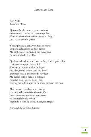 Letristas em Cena
74
A NAVE
Letra: Etel Frota
Quem sabe de tanto te ver partindo
invento um continente no meu peito
Um cais de onde te acompanho, ao largo
qual nave a se desgarrar
Voltar pra casa, uma vez mais sozinho
limpar a sala, despojar teus restos
Me embriagar, dormir, ir me perdendo
na Atlântida do teu olhar
Qualquer dia destes sei que, enfim, acabas por voltar
com ares de quem nunca foi
Trocas os móveis todos de lugar
te asilas, como quem vem pra ficar
esqueces toda a precisão do navegar
Me agitas corpo, senso e coração
repartes riso, gozo, leito, pão
Consagras tudo o que há de mais profano em nós
Mas outro vento bate e te carrega
em busca de outro continente. Vais
novo oceano atravessar, sem volta
na imprecisão do existir
seguindo a sina de outras naus, naufragar
(para melodia de Érico Baymma)
 