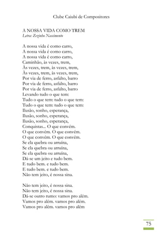Clube Caiubi de Compositores
75
A NOSSA VIDA COMO TREM
Letra: Zezinho Nascimento
A nossa vida é como carro,
A nossa vida é como carro,
A nossa vida é como carro,
Caminhão, às vezes, trem,
Às vezes, trem, às vezes, trem,
Às vezes, trem, às vezes, trem,
Por via de ferro, asfalto, barro
Por via de ferro, asfalto, barro
Por via de ferro, asfalto, barro
Levando tudo o que tem:
Tudo o que tem: tudo o que tem:
Tudo o que tem: tudo o que tem:
Ilusão, sonho, esperança,
Ilusão, sonho, esperança,
Ilusão, sonho, esperança,
Conquistas... O que convém.
O que convém. O que convém.
O que convém. O que convém.
Se ela quebra ou arruína,
Se ela quebra ou arruína,
Se ela quebra ou arruína,
Dá-se um jeito e tudo bem.
E tudo bem. e tudo bem.
E tudo bem. e tudo bem.
Não tem jeito, é nossa sina.
Não tem jeito, é nossa sina.
Não tem jeito, é nossa sina.
Dá-se outro rumo: vamos pro além.
Vamos pro além. vamos pro além.
Vamos pro além. vamos pro além
 