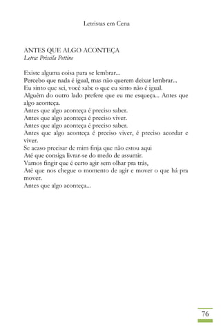 Letristas em Cena
76
ANTES QUE ALGO ACONTEÇA
Letra: Priscila Pettine
Existe alguma coisa para se lembrar...
Percebo que nada é igual, mas não querem deixar lembrar...
Eu sinto que sei, você sabe o que eu sinto não é igual.
Alguém do outro lado prefere que eu me esqueça... Antes que
algo aconteça.
Antes que algo aconteça é preciso saber.
Antes que algo aconteça é preciso viver.
Antes que algo aconteça é preciso saber.
Antes que algo aconteça é preciso viver, é preciso acordar e
viver.
Se acaso precisar de mim finja que não estou aqui
Até que consiga livrar-se do medo de assumir.
Vamos fingir que é certo agir sem olhar pra trás,
Até que nos chegue o momento de agir e mover o que há pra
mover.
Antes que algo aconteça...
 