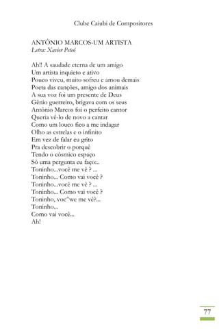 Clube Caiubi de Compositores
77
ANTÔNIO MARCOS-UM ARTISTA
Letra: Xavier Peteó
Ah!! A saudade eterna de um amigo
Um artista inquieto e ativo
Pouco viveu, muito sofreu e amou demais
Poeta das canções, amigo dos animais
A sua voz foi um presente de Deus
Gênio guerreiro, brigava com os seus
Antônio Marcos foi o perfeito cantor
Queria vê-lo de novo a cantar
Como um louco fico a me indagar
Olho as estrelas e o infinito
Em vez de falar eu grito
Pra descobrir o porquê
Tendo o cósmico espaço
Só uma pergunta eu faço:..
Toninho...você me vê ? ...
Toninho... Como vai você ?
Toninho...você me vê ? ...
Toninho... Como vai você ?
Toninho, voc^we me vê?...
Toninho...
Como vai você...
Ah!
 