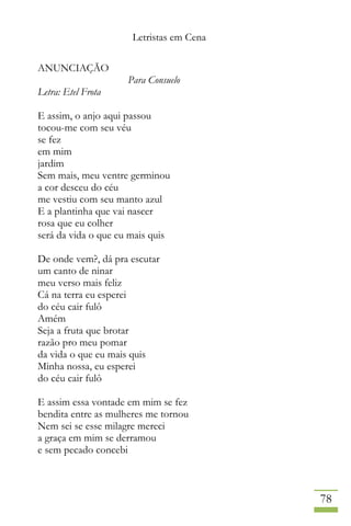 Letristas em Cena
78
ANUNCIAÇÃO
Para Consuelo
Letra: Etel Frota
E assim, o anjo aqui passou
tocou-me com seu véu
se fez
em mim
jardim
Sem mais, meu ventre germinou
a cor desceu do céu
me vestiu com seu manto azul
E a plantinha que vai nascer
rosa que eu colher
será da vida o que eu mais quis
De onde vem?, dá pra escutar
um canto de ninar
meu verso mais feliz
Cá na terra eu esperei
do céu cair fulô
Amém
Seja a fruta que brotar
razão pro meu pomar
da vida o que eu mais quis
Minha nossa, eu esperei
do céu cair fulô
E assim essa vontade em mim se fez
bendita entre as mulheres me tornou
Nem sei se esse milagre mereci
a graça em mim se derramou
e sem pecado concebi
 