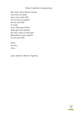 Clube Caiubi de Compositores
79
De onde vem?, dá pra escutar
um canto de ninar
meu verso mais feliz
Cá na terra eu esperei
do céu cair fulô
E assim
seja a fruta que brotar
razão pro meu pomar
da vida o que eu mais quis
Benzadeus, como esperei
do céu cair fulô
Fulô...
do céu...
caiu...
(para melodia de Rubens Nogueira)
 