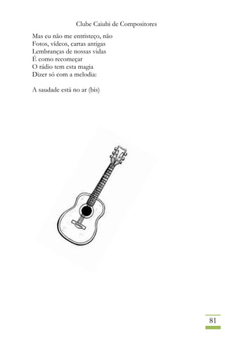 Clube Caiubi de Compositores
81
Mas eu não me entristeço, não
Fotos, vídeos, cartas antigas
Lembranças de nossas vidas
É como recomeçar
O rádio tem esta magia
Dizer só com a melodia:
A saudade está no ar (bis)
 