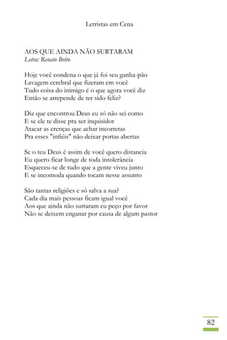 Letristas em Cena
82
AOS QUE AINDA NÃO SURTARAM
Letra: Renato Brito
Hoje você condena o que já foi seu ganha-pão
Lavagem cerebral que fizeram em você
Tudo coisa do inimigo é o que agora você diz
Então se arrepende de ter sido feliz?
Diz que encontrou Deus eu só não sei como
E se ele te disse pra ser inquisidor
Atacar as crenças que achar incorretas
Pra esses "infiéis" não deixar portas abertas
Se o teu Deus é assim de você quero distancia
Eu quero ficar longe de toda intolerância
Esqueceu-se de tudo que a gente viveu junto
E se incomoda quando tocam nesse assunto
São tantas religiões e só salva a sua?
Cada dia mais pessoas ficam igual você
Aos que ainda não surtaram eu peço por favor
Não se deixem enganar por causa de algum pastor
 