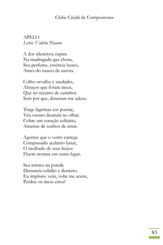 Clube Caiubi de Compositores
83
APELO
Letra: Valéria Pisauro
A dor silenciosa expira
Na madrugada que chora,
Seu perfume, essência busco,
Antes do nascer da aurora.
Colho orvalho e saudades,
Abraços que foram meus,
Que no recanto de carinhos
Sem por que, disseram-me adeus.
Tinge lágrimas cor poente,
Véu escuro desmaia no olhar.
Cobre um coração solitário,
Amarras de sonhos de amar.
Agonias que o vento carrega
Compassado acalanto lunar,
O molhado de seus beijos
Fluem aromas em outro lugar.
Seu retrato na parede
Denuncia solidão e desterro.
Eu imploro: vem, volte me aceite,
Perdoe os meus erros!
 