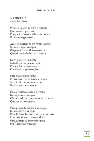 Letristas em Cena
84
A PARCERIA
Letra: Iso Fischer
Procuro dentro de mim a melodia
Que prometi pra você
Pra que ela possa acolher sua poesia
E uma cantiga nascer
Acho que a música em mim se atrofia
Se me obrigo a compor
Ela germina e só floresce macia
Quando vem da dor ou do amor
Devo plantar a semente
Soltá-la no ventre da criação
E aguardar pacientemente
O milagre da germinação
Para cuidar desse ninho
É preciso carinho, suor e emoção
Serenidade pra ver nota a nota
Nascer uma composição
Então façamos assim a parceria
Dessa primeira canção
Obedecendo as regras de uma harmonia
Que venha do coração
Uma pitada de humor e de magia
Ritmos, timbres e tons
Hão de fazer bonita e forte, a nossa cria
Pra comemorar os nossos dons
Uma cantiga de amor e simpatia
Pra felicitar os corações
 