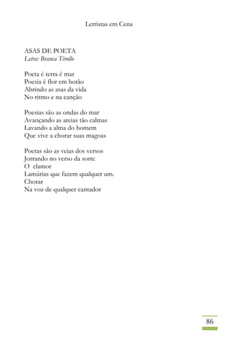 Letristas em Cena
86
ASAS DE POETA
Letra: Branca Tirollo
Poeta é terra é mar
Poesia é flor em botão
Abrindo as asas da vida
No ritmo e na canção
Poesias são as ondas do mar
Avançando as areias tão calmas
Lavando a alma do homem
Que vive a chorar suas magoas
Poetas são as veias dos versos
Jorrando no verso da sorte
O clamor
Lamúrias que fazem qualquer um.
Chorar
Na voz de qualquer cantador
 