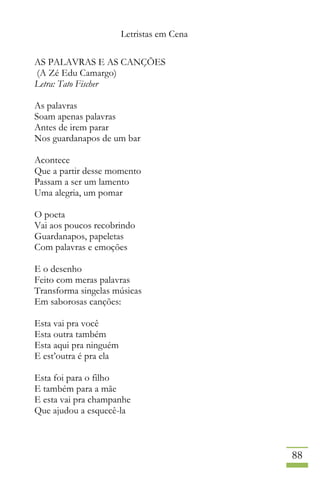 Letristas em Cena
88
AS PALAVRAS E AS CANÇÕES
(A Zé Edu Camargo)
Letra: Tato Fischer
As palavras
Soam apenas palavras
Antes de irem parar
Nos guardanapos de um bar
Acontece
Que a partir desse momento
Passam a ser um lamento
Uma alegria, um pomar
O poeta
Vai aos poucos recobrindo
Guardanapos, papeletas
Com palavras e emoções
E o desenho
Feito com meras palavras
Transforma singelas músicas
Em saborosas canções:
Esta vai pra você
Esta outra também
Esta aqui pra ninguém
E est’outra é pra ela
Esta foi para o filho
E também para a mãe
E esta vai pra champanhe
Que ajudou a esquecê-la
 
