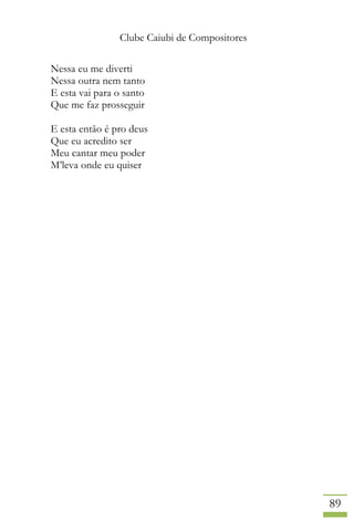 Clube Caiubi de Compositores
89
Nessa eu me diverti
Nessa outra nem tanto
E esta vai para o santo
Que me faz prosseguir
E esta então é pro deus
Que eu acredito ser
Meu cantar meu poder
M’leva onde eu quiser
 