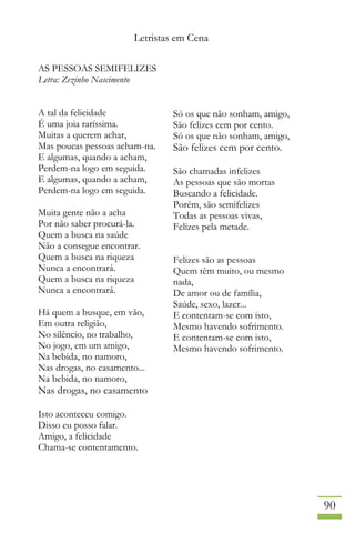 Letristas em Cena
90
AS PESSOAS SEMIFELIZES
Letra: Zezinho Nascimento
A tal da felicidade
É uma joia raríssima.
Muitas a querem achar,
Mas poucas pessoas acham-na.
E algumas, quando a acham,
Perdem-na logo em seguida.
E algumas, quando a acham,
Perdem-na logo em seguida.
Muita gente não a acha
Por não saber procurá-la.
Quem a busca na saúde
Não a consegue encontrar.
Quem a busca na riqueza
Nunca a encontrará.
Quem a busca na riqueza
Nunca a encontrará.
Há quem a busque, em vão,
Em outra religião,
No silêncio, no trabalho,
No jogo, em um amigo,
Na bebida, no namoro,
Nas drogas, no casamento...
Na bebida, no namoro,
Nas drogas, no casamento
Isto aconteceu comigo.
Disso eu posso falar.
Amigo, a felicidade
Chama-se contentamento.
Só os que não sonham, amigo,
São felizes cem por cento.
Só os que não sonham, amigo,
São felizes cem por cento.
São chamadas infelizes
As pessoas que são mortas
Buscando a felicidade.
Porém, são semifelizes
Todas as pessoas vivas,
Felizes pela metade.
Felizes são as pessoas
Quem têm muito, ou mesmo
nada,
De amor ou de família,
Saúde, sexo, lazer...
E contentam-se com isto,
Mesmo havendo sofrimento.
E contentam-se com isto,
Mesmo havendo sofrimento.
 