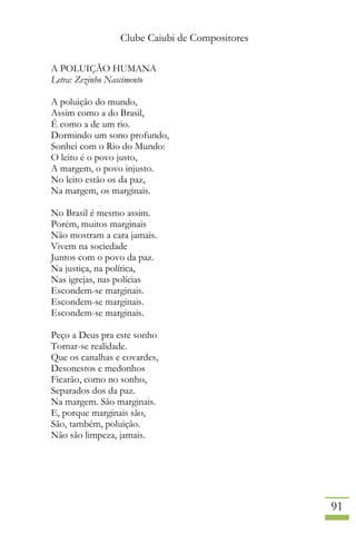 Clube Caiubi de Compositores
91
A POLUIÇÃO HUMANA
Letra: Zezinho Nascimento
A poluição do mundo,
Assim como a do Brasil,
É como a de um rio.
Dormindo um sono profundo,
Sonhei com o Rio do Mundo:
O leito é o povo justo,
A margem, o povo injusto.
No leito estão os da paz,
Na margem, os marginais.
No Brasil é mesmo assim.
Porém, muitos marginais
Não mostram a cara jamais.
Vivem na sociedade
Juntos com o povo da paz.
Na justiça, na política,
Nas igrejas, nas polícias
Escondem-se marginais.
Escondem-se marginais.
Escondem-se marginais.
Peço a Deus pra este sonho
Tornar-se realidade.
Que os canalhas e covardes,
Desonestos e medonhos
Ficarão, como no sonho,
Separados dos da paz.
Na margem. São marginais.
E, porque marginais são,
São, também, poluição.
Não são limpeza, jamais.
 