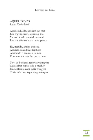 Letristas em Cena
92
AQUELES DIAS
Letra: Xavier Peteó
Aqueles dias lhe deixam tão mal
Lhe transtornam, se irrita à toa
Mesmo sendo um ciclo natural
Lhe transformam em outra pessoa
Eu, marido, amigo que sou
Assimilo suas dores também
Aceitando o seu mau humor
Com ternura pois lhe quero bem
Nós, os homens, temos a vantagem
Não sofrer como toda a mulher
Que enfrenta com tanta coragem
Todo mês dores que ninguém quer
 