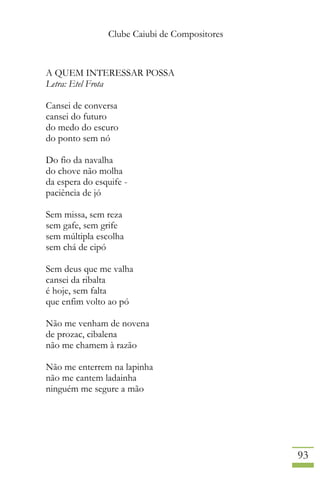 Clube Caiubi de Compositores
93
A QUEM INTERESSAR POSSA
Letra: Etel Frota
Cansei de conversa
cansei do futuro
do medo do escuro
do ponto sem nó
Do fio da navalha
do chove não molha
da espera do esquife -
paciência de jó
Sem missa, sem reza
sem gafe, sem grife
sem múltipla escolha
sem chá de cipó
Sem deus que me valha
cansei da ribalta
é hoje, sem falta
que enfim volto ao pó
Não me venham de novena
de prozac, cibalena
não me chamem à razão
Não me enterrem na lapinha
não me cantem ladainha
ninguém me segure a mão
 