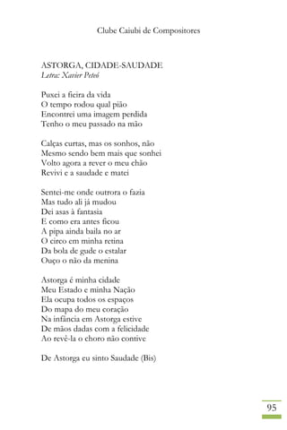 Clube Caiubi de Compositores
95
ASTORGA, CIDADE-SAUDADE
Letra: Xavier Peteó
Puxei a fieira da vida
O tempo rodou qual pião
Encontrei uma imagem perdida
Tenho o meu passado na mão
Calças curtas, mas os sonhos, não
Mesmo sendo bem mais que sonhei
Volto agora a rever o meu chão
Revivi e a saudade e matei
Sentei-me onde outrora o fazia
Mas tudo ali já mudou
Dei asas à fantasia
E como era antes ficou
A pipa ainda baila no ar
O circo em minha retina
Da bola de gude o estalar
Ouço o não da menina
Astorga é minha cidade
Meu Estado e minha Nação
Ela ocupa todos os espaços
Do mapa do meu coração
Na infância em Astorga estive
De mãos dadas com a felicidade
Ao revê-la o choro não contive
De Astorga eu sinto Saudade (Bis)
 