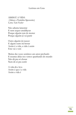 Letristas em Cena
96
ASSIM É A VIDA
(Adeus a Toninho Spessotto)
Letra: Tato Fischer
Não adianta lamentar
E nem sequer amaldiçoar
Porque alguém tem de morrer
Porque alguém já vai partir
Outro alguém irá nascer
E algum outro irá brotar
Assim é a vida, a vida é assim
Este vai e vem
Muitas das vezes sentimos um amor profundo
E noutras delas nos vemos apanhando do mundo
Não dá pra só chorar
Nem dá só pra sorrir
A vida dá e leva
Assim é que é a vida
Assim a vida é
 