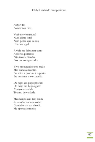 Clube Caiubi de Compositores
97
ASSINTE
Letra: Chico Pires
Você me viu natural
Num clima total
Nem pensa que eu sou
Um cara legal
A vida me deixa um tanto
Absorto, portanto
Não tente entender
Procure compreender
Vivo procurando uma razão
Mas nunca encontro
Pra mim a procura é o porto
Pra amansar meu coração
De papo em papo procuro
De beijo em beijo agarro
Abraço a saudade
Te amo de verdade
Meu tempo não tem limite
Sua ausência é um assínte
Caminho em sua direção
Me aperta a emoção
 