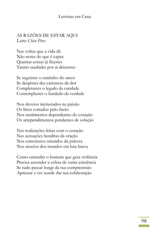 Letristas em Cena
98
AS RAZÕES DE ESTAR AQUI
Letra: Chico Pires
Nas voltas que a vida dá
Não notas do que é capaz
Quantas coisas já fizestes
Tantas saudades por ai deixastes
Se seguistes o caminho do amor
Se despistes das carrancas da dor
Completastes o legado da caridade
Contemplastes o fundado da verdade
Nos desvios incrustados na paixão
Os lírios cortados pelo facão
Nos sentimentos dependentes do coração
Os arrependimentos pendentes de solução
Nas realizações feitas com o coração
Nas sensações benditas da oração
Nos entremeios oriundos da palavra
Nos anseios dos mundos em luta brava
Como entender o homem que gera violência
Precisa ascender a esfera de outra existência
Se tudo passar longe da tua compreensão
Apressar e ver aonde dar tua colaboração
 