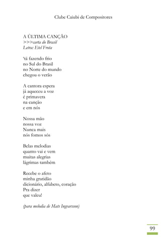 Clube Caiubi de Compositores
99
A ÚLTIMA CANÇÃO
>>>carta do Brasil
Letra: Etel Frota
‘tá fazendo frio
no Sul do Brasil
no Norte do mundo
chegou o verão
A cantora espera
já aqueceu a voz
é primavera
na canção
e em nós
Nossa mão
nossa voz
Nunca mais
nós fomos sós
Belas melodias
quanto vai e vem
muitas alegrias
lágrimas também
Recebe o afeto
minha gratidão
dicionário, alfabeto, coração
Pra dizer
que valeu!
(para melodia de Mats Ingvarsson)
 