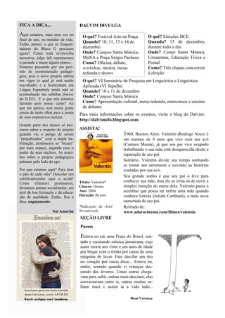 FICA A DICA...                      DALVIM DIVULGA

Aqui estamos, mais uma vez no         O quê? Festival Arte na Praça       O quê? Eleições DCE
final de ano, no moinho da vida.
                                      Quando? 10, 11, 13 e 14 de          Quando? 15 de dezembro,
Então, pensei: o que os frequen-
tadores do Bloco G precisam           dezembro                            durante todo o dia
agora? Como toda reviravolta          Onde? Campus Santa Mônica,          Onde? Campi Santa Mônica,
recursiva, julgo útil repensarmos     MuNA e Praça Sérgio Pacheco         Umuarama, Educação Física e
o passado e traçar alguns planos.     Como? Oficina, debate,              Pontal
Estamos passando por um perí-         workshop, mostra, mesa-             Como? Três chapas concorrem
odo de reestruturação pedagó-         redonda e shows                     à eleição
gica, pois o novo projeto entrou
em vigor (o qual já está sendo        O quê? VI Seminário de Pesquisa em Linguística e Linguística
reavaliado) e a licenciatura em       Aplicada (VI Sepella)
Língua Espanhola ainda está se        Quando? 10 e 11 de dezembro
acomodando nas salinhas finesse
                                      Onde? Campus Santa Mônica
do ILEEL. E o que nós estamos
fazendo pelo nosso curso? Ao          Como? Apresentação cultural, mesa-redonda, minicursos e sessões
que me parece, tem muita gente        de debates
zonza de tanto olhar para a ponta   Para mais informações sobre os eventos, visite o blog do Dalvim:
de seus respectivos narizes.
                                    http://dalvimufu.blogspot.com
Grande parte dos alunos só pro-
curou saber a respeito do projeto   ASSISTA!
quando viu o perigo de serem                                1960, Buenos Aires. Valentin (Rodrigo Noya) é
“prejudicados” com a dupla ha-                              um menino de 9 anos que vive com sua avó
bilitação; professores se “bicam”                           (Carmen Maura), já que seu pai vive ocupado
por mais espaço, jogando com o                              trabalhando e sua mãe está desaparecida desde a
poder de seus núcleos. As reuni-                            separação de seu pai.
ões sobre o projeto pedagógico
patinam pelo lodo de ego.                                   Solitário, Valentin divide seu tempo sonhando
                                                            se tornar um astronauta e ouvindo as histórias
Por que estamos aqui? Para tirar                            contadas por sua avó.
o pão de cada mês? Descolar um                              Seu grande sonho é que seu pai o leve para
certificadozinho aqui e acolá?
                                    Título: Valentin*       conhecer sua mãe, mas ele se irrita só de ouvir a
Como (futuros) professores,
devíamos pensar socialmente, em     Gênero: Drama           simples menção do nome dela. Valentin passa a
prol da boa formação e da educa-    Ano: 2004               acreditar que possa ter enfim uma mãe quando
ção de qualidade. Então, fica a     Duração: 86 min.        conhece Leticia (Julieta Cardinali), a mais nova
dica: engajamento.                                          namorada de seu pai.
                                    *Indicação de Ariel     Retirado de:
                    Nai Amorim      Novodvorski             www.adorocinema.com/filmes/valentin
                                    SEÇÃO LIVRE
                                    Passos

                                    Estava eu em uma Praça do Brasil, sen-
                                    tado e escutando música jamaicana, cujo
                                    autor morre aos vinte e um anos de idade
                                    por brigar com o irmão por causa de uma
                                    máquina de lavar. Este deu-lhe um tiro
                                    no coração por causa disso... Estava eu,
                                    então, sentado quando vi crianças des-
                                    cendo das árvores. Umas outras chega-
                                    vam para subir, outras mais desciam, elas
                                    conversavam entre si, outras muitas su-
                                    biam mais e assim ia a vida indo...

                                                                Dom Veronez
 