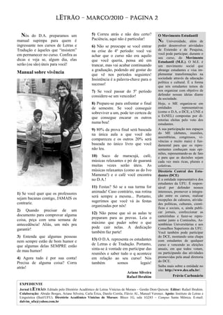 LETRÃO – MARÇO/2010 – PÁGINA 2
                            TRÃO


  Nós    do D.A. preparamos um                     5) Correu atrás e não deu certo?               O Movimento Estudantil
                                                   Paciência, aqui não é particular!
manual supimpa para quem é                                                                        Na Universidade, além de
ingressante nos cursos de Letras e                 6) Não se preocupe se você entrar              poder desenvolver atividades
Tradução e àqueles que “insistem”                  na crise do 4º período: você vai               de Extensão e de Pesquisa,
em permanecer no curso. Confira as                                                                você pode participar, durante o
                                                   achar que o curso não era aquilo               seu curso, do Movimento
dicas e veja se, algum dia, elas                   que você queria, pensa até em                  Estudantil (M.E.). O M.E. é
serão (ou são) úteis para você!                    trancar, mas vai acabar continuando            um movimento social que
                                                   a graduação, podendo até gostar do             abrange estudantes e visa im-
Manual sobre vivência                              que vê nos períodos seguintes!                 plementar transformações na
                                                   Insistência é a palavra-chave para o           sociedade através da educação
                                                                                                  política e cultural. É a forma
                                                   sucesso!
                                                                                                  que nós estudantes temos de
                                                   7) Se você passar do 5º período                nos organizar com objetivo de
                                                   considere-se um vencedor!                      defender nossas ideias diante
                                                                                                  da sociedade.
                                                   8) Prepare-se para enfrentar o final           Hoje, o ME organiza-se em
                                                   de semestre. Se você conseguir                 entidades        representativas
                                                   sobreviver a um, pode ter certeza de           (como o D.A, o DCE, a UNE e
                                                                                                  a ExNEL) compostas por di-
                                                   que consegue encarar os outros
                                                                                                  retorias eleitas pelo voto dos
                                                   numa boa!                                      estudantes.
                                                   9) 80% da prova final será baseada             A sua participação nos espaços
                                                   na única aula a que você não                   do ME (debates, reuniões,
                                                                                                  assembleias, congressos, vi-
                                                   compareceu e os outros 20% será                vências e muito mais) é fun-
                                                   baseada no único livro que você                damental para que os repre-
                                                   não leu.                                       sentantes conheçam suas opi-
                                                                                                  niões, representando-as de fato
                                                   10) Suco de maracujá, café,                    e para que as decisões sejam
                                                   músicas relaxantes e pó de guaraná             cada vez mais ricas, plurais e
                                                   muitas vezes serão úteis. As                   coletivas.
                                                   músicas relaxantes (como as do Ivo             Diretório Central dos Estu-
                                                   Mamona!) e o café você encontra                dantes (DCE)
                                                   no D.A.!                                       É a entidade representativa dos
                                                                                                  estudantes da UFU. É respon-
                                                   11) Festas? Só se a sua turma for              sável por defender nossos
1) Se você quer que os professores                 animada! Caso contrário, sua rotina            interesses, promover a integra-
                                                   será sempre a mesma... Portanto,               ção entre os cursos, realizar
sejam bacanas contigo, JAMAIS os                                                                  recepções de calouros, ativida-
contrarie.                                         sugerimos que você vá às festas
                                                                                                  des políticas, culturais, cientí-
                                                   organizadas por nós!
                                                                                                  ficas e sociais, e, ainda publi-
2) Quando precisar de um                                                                          car jornais, confeccionar as
documento para comprovar alguma                    12) Não pense que só as aulas te
                                                                                                  carteirinhas e fazer-se repre-
coisa, peça com uma semana de                      preparam para as provas. Leia o
                                                                                                  sentar junto a Comissões, As-
antecedência! Aliás, um mês pra                    máximo que puder sobre o que                   sembleias Universitárias e aos
garantir!                                          pode cair nelas. A dedicação                   Conselhos Superiores da UFU.
                                                   também faz parte!                              Você também pode participar
3) Entenda que algumas pessoas                                                                    do DCE, montando uma chapa
nem sempre estão de bom humor e                    13) O D.A. representa os estudantes            com estudantes de qualquer
que algumas delas SEMPRE estão                     de Letras e de Tradução. Portanto,             curso e vencendo as eleições
de mau humor!                                      sinta-se à vontade em participar das           anuais, em que todos votam,
                                                   reuniões e saber tudo o q acontece             ou participando das atividades
4) Agora tudo é por sua conta!                     em relação ao seu curso! Nós                   promovidas pela atual diretoria
                                                                                                  do DCE.
Precisa de alguma coisa? Corra                     também          somos        legais!
atrás!                                                                                            Saiba mais sobre a entidade no
                                                                                                  site: http://www.dce.ufu.br/.
                                                                            Ariane Silveira
                                                                            Rafael Ibrahim                  Frávio Carbonário

 EXPEDIENTE
 Jornal LETRÃO: Editado pelo Diretório Acadêmico de Letras Vinícius de Moraes – Gestão Dom Quixote. Editor: Rafael Ibrahim.
 Colaboração: Abraão Borges, Ariane Silveira, Carla Érica, Danilo Corrêa, Flávio Al., Manuel Veronez. Apoio: Instituto de Letras e
 Linguística (Ileel/UFU). Diretório Acadêmico Vinícius de Moraes: Bloco 1G, sala 1G243 – Campus Santa Mônica. E-mail:
 dalvim_ufu@yahoo.com.br
 