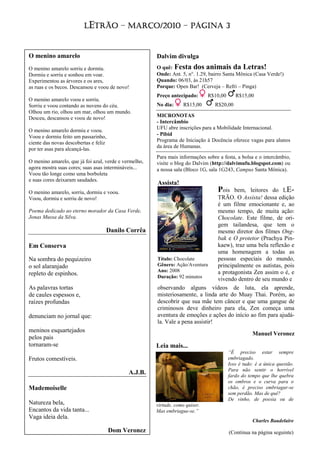 LETRÃO – MARÇO/2010 – PÁGINA 3


O menino amarelo                                       Dalvim divulga
O menino amarelo sorriu e dormiu.                      O quê: Festa dos animais da Letras!
Dormiu e sorriu e sonhou em voar.                      Onde: Ant. 5, n°. 1.29, bairro Santa Mônica (Casa Verde!)
Experimentou as árvores e os ares,                     Quando: 06/03, às 21h57
as ruas e os becos. Descansou e voou de novo!          Porque: Open Bar! (Cerveja – Refri – Pinga)
                                                       Preço antecipado:       R$10,00      R$15,00
O menino amarelo voou e sorriu.
Sorriu e voou contando as nuvens do céu.               No dia:      R$15,00      R$20,00
Olhou um rio, olhou um mar, olhou um mundo.
Desceu, descansou e voou de novo!                      MICRONOTAS
                                                       - Intercâmbio
                                                       UFU abre inscrições para a Mobilidade Internacional.
O menino amarelo dormiu e voou.
Voou e dormiu feito um passarinho,                     - Pibid
ciente das novas descobertas e feliz                   Programa de Iniciação à Docência oferece vagas para alunos
                                                       da área de Humanas.
por ter asas para alcançá-las.
                                                       Para mais informações sobre a festa, a bolsa e o intercâmbio,
O menino amarelo, que já foi azul, verde e vermelho,   visite o blog do Dalvim (http://dalvimufu.blogspot.com) ou
agora mostra suas cores; suas asas intermináveis...    a nossa sala (Bloco 1G, sala 1G243, Campus Santa Mônica).
Voou tão longe como uma borboleta
e suas cores deixaram saudades.
                                                       Assista!
O menino amarelo, sorriu, dormiu e voou.                                          Pois  bem, leitores do LE-
Voou, dormiu e sorriu de novo!                                                   TRÃO. O Assista! dessa edição
                                                                                 é um filme emocionante e, ao
Poema dedicado ao eterno morador da Casa Verde,                                  mesmo tempo, de muita ação:
Jonas Mussa da Silva.                                                            Chocolate. Este filme, de ori-
                                                                                 gem tailandesa, que tem o
                                   Danilo Corrêa                                 mesmo diretor dos filmes Ong-
                                                                                 bak e O protetor (Prachya Pin-
Em Conserva                                                                      kaew), traz uma bela reflexão e
                                                                                 uma homenagem a todas as
Na sombra do pequizeiro                                Título: Chocolate         pessoas especiais do mundo,
o sol alaranjado                                       Gênero: Ação/Aventura     principalmente os autistas, pois
                                                       Ano: 2008                 a protagonista Zen assim o é, e
repleto de espinhos.                                   Duração: 92 minutos
                                                                                 vivendo dentro de seu mundo e
As palavras tortas                                     observando alguns vídeos de luta, ela aprende,
de caules espessos e,                                  misteriosamente, a linda arte do Muay Thai. Porém, ao
raízes profundas                                       descobrir que sua mãe tem câncer e que uma gangue de
                                                       criminosos deve dinheiro para ela, Zen começa uma
denunciam no jornal que:                               aventura de emoções e ações do início ao fim para ajudá-
                                                       la. Vale a pena assistir!
meninos esquartejados
                                                                                                    Manuel Veronez
pelos pais
tornaram-se                                            Leia mais...
                                                                                         “É preciso estar sempre
Frutos comestíveis.                                                                      embriagado.
                                                                                         Isso é tudo: é a única questão.
                                                                                         Para não sentir o horrível
                                             A.J.B.                                      fardo do tempo que lhe quebra
                                                                                         os ombros e o curva para o
Mademoiselle                                                                             chão, é preciso embriagar-se
                                                                                         sem perdão. Mas de quê?
                                                                                         De vinho, de poesia ou de
Natureza bela,                                         virtude, como quiser.
Encantos da vida tanta...                              Mas embriague-se.”
Vaga ideia dela.
                                                                                                    Charles Baudelaire
                                       Dom Veronez                                       (Continua na página seguinte)
 