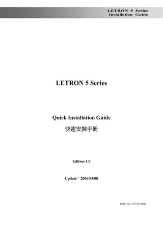 LETRON 5 Series
                            Installation Guide




請注意：本手冊僅為草稿，非正式版本，
    內容可能有錯誤存在




    LETRON 5 Series




   Quick Installation Guide

        快速安裝手冊




           Edition 1.0



        Update：2006/03/08




                                 DOC No.: 9172018601