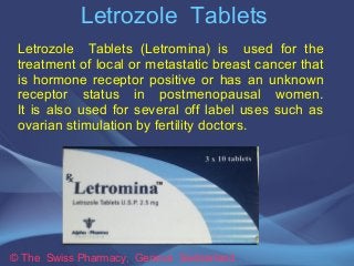 Letrozole Tablets 
Letrozole Tablets (Letromina) is used for the 
treatment of local or metastatic breast cancer that 
is hormone receptor positive or has an unknown 
receptor status in postmenopausal women. 
It is also used for several off label uses such as 
ovarian stimulation by fertility doctors. 
© The Swiss Pharmacy, Geneva Switzerland 
 