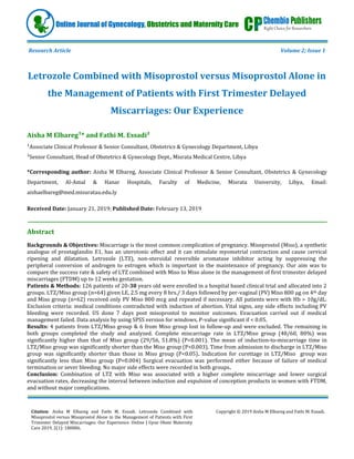 Citation: Aisha M Elbareg and Fathi M. Essadi. Letrozole Combined with
Misoprostol versus Misoprostol Alone in the Management of Patients with First
Trimester Delayed Miscarriages: Our Experience. Online J Gyne Obste Maternity
Care 2019, 2(1): 180006.
Copyright © 2019 Aisha M Elbareg and Fathi M. Essadi.
Online Journal of Gynecology, Obstetrics and Maternity Care
Research Article Volume 2; Issue 1
Letrozole Combined with Misoprostol versus Misoprostol Alone in
the Management of Patients with First Trimester Delayed
Miscarriages: Our Experience
* and Fathi M. Essadi²
¹Associate Clinical Professor & Senior Consultant, Obstetrics & Gynecology Department, Libya
²Senior Consultant, Head of Obstetrics & Gynecology Dept., Misrata Medical Centre, Libya
*Corresponding author: Aisha M Elbareg, Associate Clinical Professor & Senior Consultant, Obstetrics & Gynecology
Department, Al-Amal & Hanar Hospitals, Faculty of Medicine, Misrata University, Libya, Email:
aishaelbareg@med.misuratau.edu.ly
Received Date: January 21, 2019; Published Date: February 13, 2019
Abstract
Backgrounds & Objectives: Miscarriage is the most common complication of pregnancy. Misoprostol (Miso), a synthetic
analogue of prostaglandin E1, has an uterotonic effect and it can stimulate myometrial contraction and cause cervical
ripening and dilatation. Letrozole (LTZ), non-steroidal reversible aromatase inhibitor acting by suppressing the
peripheral conversion of androgen to estrogen which is important in the maintenance of pregnancy. Our aim was to
compare the success rate & safety of LTZ combined with Miso to Miso alone in the management of first trimester delayed
miscarriages (FTDM) up to 12 weeks gestation.
Patients & Methods: 126 patients of 20-83 years old were enrolled in a hospital based clinical trial and allocated into 2
groups. LTZ/Miso group (n=64) given LE, 2.5 mg every 8 hrs./ 3 days followed by per-vaginal (PV) Miso 800 μg on 4th day
and Miso group (n=62) received only PV Miso 800 mcg and repeated if necessary. All patients were with Hb > 10g/dL.
Exclusion criteria: medical conditions contradicted with induction of abortion. Vital signs, any side effects including PV
bleeding were recorded. US done 7 days post misoprostol to monitor outcomes. Evacuation carried out if medical
management failed. Data analysis by using SPSS version for windows, P-value significant if < 0.05.
Results: 4 patients from LTZ/Miso group & 6 from Miso group lost in follow-up and were excluded. The remaining in
both groups completed the study and analyzed. Complete miscarriage rate in LTZ/Miso group (48/60, 80%) was
significantly higher than that of Miso group (29/56, 51.8%) (P<0.001). The mean of induction-to-miscarriage time in
LTZ/Miso group was significantly shorter than the Miso group (P<0.003). Time from admission to discharge in LTZ/Miso
group was significantly shorter than those in Miso group (P<0.05). Indication for curettage in LTZ/Miso ‎group was
significantly less than Miso group (P=0.004) Surgical evacuation was performed either because of failure of medical
termination or sever bleeding. No major side effects were recorded in both groups‎.
Conclusion: Combination of LTZ with Miso was associated with a higher complete miscarriage and lower surgical
evacuation rates, decreasing the interval between induction and expulsion of conception products in women with FTDM,
and without major complications.
 