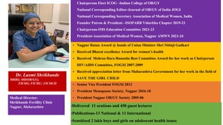 ▪ Chairperson Elect ICOG –Indian College of OB/GY
▪ National Corresponding Editor-Journal of OB/GY of India JOGI
▪ National Corresponding Secretary Association of Medical Women, India
▪ Founder Patron & President –ISOPARB Vidarbha Chapter 2019-21
▪ Chairperson-IMS Education Committee 2021-23
▪ President-Association of Medical Women, Nagpur AMWN 2021-24
Dr. Laxmi Shrikhande
MBBS; MD(OB/GY);
FICOG; FICMU; FICMCH
Medical Director-
Shrikhande Fertility Clinic
Nagpur, Maharashtra
▪ Nagpur Ratan Award @ hands of Union Minister Shri Nitinji Gadkari
▪ Received Bharat excellence Award for women’s health
▪ Received Mehroo Dara Hansotia Best Committee Award for her work as Chairperson
HIV/AIDS Committee, FOGSI 2007-2009
▪ Received appreciation letter from Maharashtra Government for her work in the field of
SAVE THE GIRL CHILD
▪ Senior Vice President FOGSI 2012
▪ President Menopause Society, Nagpur 2016-18
▪ President Nagpur OB/GY Society 2005-06
▪Delivered 11 orations and 450 guest lectures
▪Publications-13 National & 11 International
▪Sensitized 2 lakh boys and girls on adolescent health issues
 