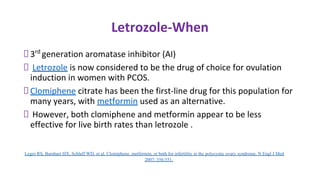 Letrozole-When
3rd
generation aromatase inhibitor (AI)
Letrozole is now considered to be the drug of choice for ovulation
induction in women with PCOS.
Clomiphene citrate has been the first-line drug for this population for
many years, with metformin used as an alternative.
However, both clomiphene and metformin appear to be less
effective for live birth rates than letrozole .
Legro RS, Barnhart HX, Schlaff WD, et al. Clomiphene, metformin, or both for infertility in the polycystic ovary syndrome. N Engl J Med
2007; 356:551.
 