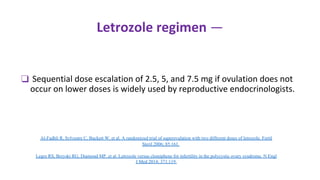 Letrozole regimen —
❑ Sequential dose escalation of 2.5, 5, and 7.5 mg if ovulation does not
occur on lower doses is widely used by reproductive endocrinologists.
Al-Fadhli R, Sylvestre C, Buckett W, et al. A randomized trial of superovulation with two different doses of letrozole. Fertil
Steril 2006; 85:161.
Legro RS, Brzyski RG, Diamond MP, et al. Letrozole versus clomiphene for infertility in the polycystic ovary syndrome. N Engl
J Med 2014; 371:119.
 