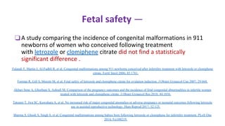 Fetal safety —
❑A study comparing the incidence of congenital malformations in 911
newborns of women who conceived following treatment
with letrozole or clomiphene citrate did not find a statistically
significant difference .
Tulandi T, Martin J, Al-Fadhli R, et al. Congenital malformations among 911 newborns conceived after infertility treatment with letrozole or clomiphene
citrate. Fertil Steril 2006; 85:1761.
Forman R, Gill S, Moretti M, et al. Fetal safety of letrozole and clomiphene citrate for ovulation induction. J Obstet Gynaecol Can 2007; 29:668.
Akbari Sene A, Ghorbani S, Ashrafi M. Comparison of the pregnancy outcomes and the incidence of fetal congenital abnormalities in infertile women
treated with letrozole and clomiphene citrate. J Obstet Gynaecol Res 2018; 44:1036.
Tatsumi T, Jwa SC, Kuwahara A, et al. No increased risk of major congenital anomalies or adverse pregnancy or neonatal outcomes following letrozole
use in assisted reproductive technology. Hum Reprod 2017; 32:125.
Sharma S, Ghosh S, Singh S, et al. Congenital malformations among babies born following letrozole or clomiphene for infertility treatment. PLoS One
2014; 9:e108219.
 