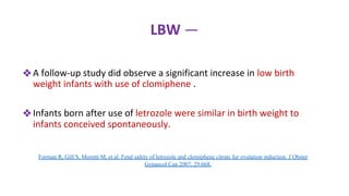 LBW —
❖A follow-up study did observe a significant increase in low birth
weight infants with use of clomiphene .
❖Infants born after use of letrozole were similar in birth weight to
infants conceived spontaneously.
Forman R, Gill S, Moretti M, et al. Fetal safety of letrozole and clomiphene citrate for ovulation induction. J Obstet
Gynaecol Can 2007; 29:668.
 