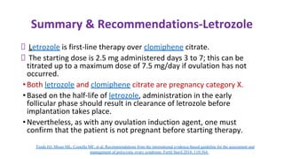 Summary & Recommendations-Letrozole
Letrozole is first-line therapy over clomiphene citrate.
The starting dose is 2.5 mg administered days 3 to 7; this can be
titrated up to a maximum dose of 7.5 mg/day if ovulation has not
occurred.
•Both letrozole and clomiphene citrate are pregnancy category X.
•Based on the half-life of letrozole, administration in the early
follicular phase should result in clearance of letrozole before
implantation takes place.
•Nevertheless, as with any ovulation induction agent, one must
confirm that the patient is not pregnant before starting therapy.
Teede HJ, Misso ML, Costello MF, et al. Recommendations from the international evidence-based guideline for the assessment and
management of polycystic ovary syndrome. Fertil Steril 2018; 110:364.
 