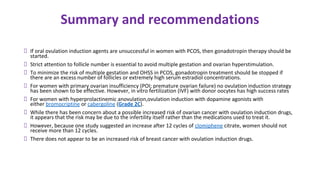 Summary and recommendations
If oral ovulation induction agents are unsuccessful in women with PCOS, then gonadotropin therapy should be
started.
Strict attention to follicle number is essential to avoid multiple gestation and ovarian hyperstimulation.
To minimize the risk of multiple gestation and OHSS in PCOS, gonadotropin treatment should be stopped if
there are an excess number of follicles or extremely high serum estradiol concentrations.
For women with primary ovarian insufficiency (POI; premature ovarian failure) no ovulation induction strategy
has been shown to be effective. However, in vitro fertilization (IVF) with donor oocytes has high success rates
For women with hyperprolactinemic anovulation,ovulation induction with dopamine agonists with
either bromocriptine or cabergoline (Grade 2C).
While there has been concern about a possible increased risk of ovarian cancer with ovulation induction drugs,
it appears that the risk may be due to the infertility itself rather than the medications used to treat it.
However, because one study suggested an increase after 12 cycles of clomiphene citrate, women should not
receive more than 12 cycles.
There does not appear to be an increased risk of breast cancer with ovulation induction drugs.
 