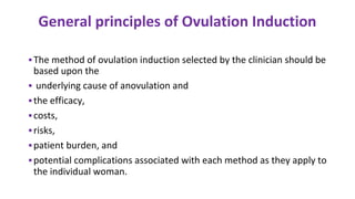 General principles of Ovulation Induction
▪The method of ovulation induction selected by the clinician should be
based upon the
▪ underlying cause of anovulation and
▪the efficacy,
▪costs,
▪risks,
▪patient burden, and
▪potential complications associated with each method as they apply to
the individual woman.
 