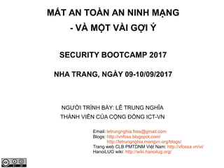 MẤT AN TOÀN AN NINH MẠNG
- VÀ MỘT VÀI GỢI Ý
SECURITY BOOTCAMP 2017
NHA TRANG, NGÀY 09-10/09/2017
NGƯỜI TRÌNH BÀY: LÊ TRUNG NGHĨA
THÀNH VIÊN CỦA CỘNG ĐỒNG ICT-VN
Email: letrungnghia.foss@gmail.com
Blogs: http://vnfoss.blogspot.com/
http://letrungnghia.mangvn.org/blogs/
Trang web CLB PMTDNM Việt Nam: http://vfossa.vn/vi/
HanoiLUG wiki: http://wiki.hanoilug.org/
 