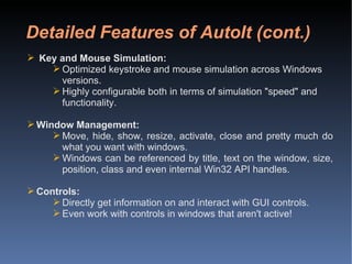 Detailed Features of AutoIt (cont.) Key and Mouse Simulation: Optimized keystroke and mouse simulation across Windows versions. Highly configurable both in terms of simulation "speed" and functionality. Window Management: Move, hide, show, resize, activate, close and pretty much do what you want with windows. Windows can be referenced by title, text on the window, size, position, class and even internal Win32 API handles. Controls: Directly get information on and interact with GUI controls. Even work with controls in windows that aren't active! 