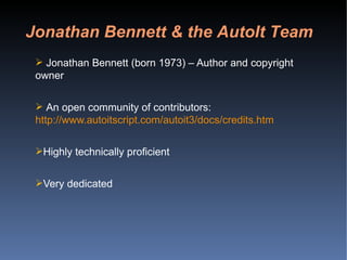 Jonathan Bennett (born 1973) – Author and copyright owner An open community of contributors:  http://www.autoitscript.com/autoit3/docs/credits.htm Highly technically proficient Very dedicated Jonathan Bennett & the AutoIt Team 