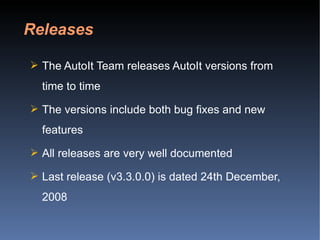 The AutoIt Team releases AutoIt versions from time to time The versions include both bug fixes and new features All releases are very well documented Last release (v3.3.0.0) is dated 24th December, 2008  Releases 
