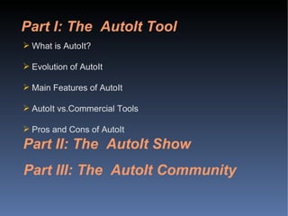 Part I: The  AutoIt Tool What is AutoIt? Evolution of AutoIt Main Features of AutoIt AutoIt vs.Commercial Tools Pros and Cons of AutoIt Part II: The  AutoIt Show Part III: The  AutoIt Community 