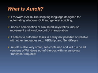 What is AutoIt? Freeware BASIC-like scripting language designed for automating Windows GUI and general scripting.  Uses a combination of simulated keystrokes, mouse movement and window/control manipulation.  Enables to automate tasks in a way not possible or reliable with other languages (e.g. VBScript and SendKeys).  AutoIt is also very small, self-contained and will run on all versions of Windows out-of-the-box with no annoying "runtimes" required!  