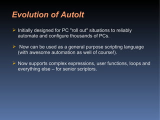 Evolution of AutoIt Initially designed for PC "roll out" situations to reliably automate and configure thousands of PCs.  Now can be used as a general purpose scripting language (with awesome automation as well of course!). Now supports complex expressions, user functions, loops and everything else – for senior scriptors. 