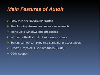 Main Features of AutoIt Easy to learn BASIC-like syntax  Simulate keystrokes and mouse movements  Manipulate windows and processes  Interact with all standard windows controls  Scripts can be compiled into standalone executables  Create Graphical User Interfaces (GUIs)  COM support  